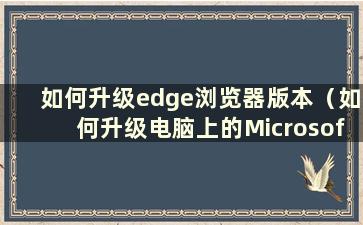 如何升级edge浏览器版本（如何升级电脑上的Microsoft Edge浏览器）